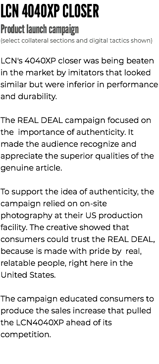 LCN 4040XP CLOSER Product launch campaign (select collateral sections and digital tactics shown) LCN's 4040XP closer was being beaten in the market by imitators that looked similar but were inferior in performance and durability. The REAL DEAL campaign focused on the importance of authenticity. It made the audience recognize and appreciate the superior qualities of the genuine article. To support the idea of authenticity, the campaign relied on on-site photography at their US production facility. The creative showed that consumers could trust the REAL DEAL, because is made with pride by real, relatable people, right here in the United States. The campaign educated consumers to produce the sales increase that pulled the LCN4040XP ahead of its competition. 