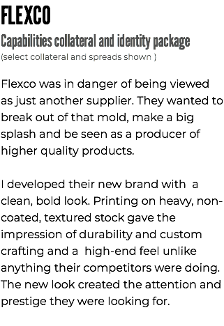 FLEXCO Capabilities collateral and identity package (select collateral and spreads shown ) Flexco was in danger of being viewed as just another supplier. They wanted to break out of that mold, make a big splash and be seen as a producer of higher quality products. I developed their new brand with a clean, bold look. Printing on heavy, non-coated, textured stock gave the impression of durability and custom crafting and a high-end feel unlike anything their competitors were doing. The new look created the attention and prestige they were looking for.
