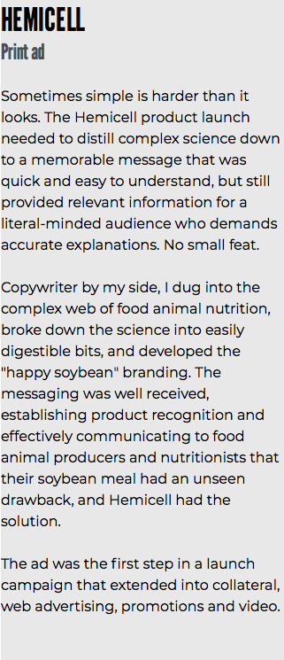 HEMICELL Print ad Sometimes simple is harder than it looks. The Hemicell product launch needed to distill complex science down to a memorable message that was quick and easy to understand, but still provided relevant information for a literal-minded audience who demands accurate explanations. No small feat. Copywriter by my side, I dug into the complex web of food animal nutrition, broke down the science into easily digestible bits, and developed the "happy soybean" branding. The messaging was well received, establishing product recognition and effectively communicating to food animal producers and nutritionists that their soybean meal had an unseen drawback, and Hemicell had the solution. The ad was the first step in a launch campaign that extended into collateral, web advertising, promotions and video.