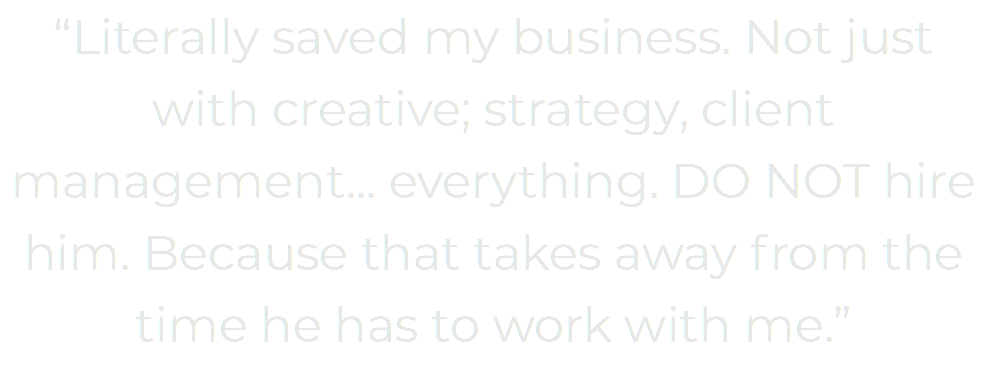 “Literally saved my business. Not just with creative; strategy, client management... everything. DO NOT hire him. Because that takes away from the time he has to work with me.” 