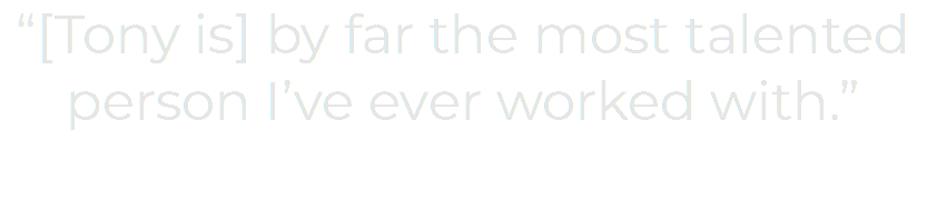 “[Tony is] by far the most talented person I’ve ever worked with.”