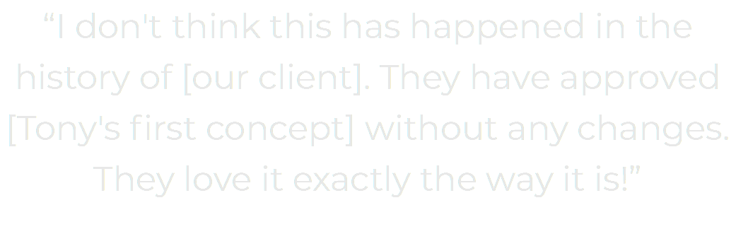 “I don't think this has happened in the history of [our client]. They have approved [Tony's first concept] without any changes. They love it exactly the way it is!” 