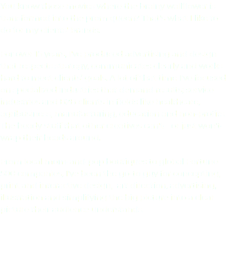 You know those movies where the brainy wallflower is transformed into the prom queen? That's what I like to do for my clients' brands. For over 15 years, I've produced advertising and design that respects strategy, communicates clearly and works hard to meet clients’ goals. A lot of that time I've focused on specialized industries that demand results; service industries and B2B clients in fields like healthcare, agribusiness, manufacturing, education and non-profits. The heady stuff that other creatives can't—or just won't—wrap their heads around. From local mom-and-pop boutiques to global Fortune 500 companies, I've been the go-to guy for concepting, print and interactive design, art direction, advertising, illustration and simplifying the big picture into a clear picture their audience understands. 