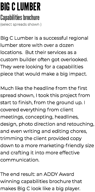 BIG C LUMBER Capabilities brochure (select spreads shown ) Big C Lumber is a successful regional lumber store with over a dozen locations. But their services as a custom builder often got overlooked. They were looking for a capabilities piece that would make a big impact. Much like the headline from the first spread shown, I took this project from start to finish, from the ground up. I covered everything from client meetings, concepting, headlines, design, photo direction and retouching, and even writing and editing chores, trimming the client provided copy down to a more marketing-friendly size and crafting it into more effective communication. The end result: an ADDY Award winning capabilities brochure that makes Big C look like a big player.